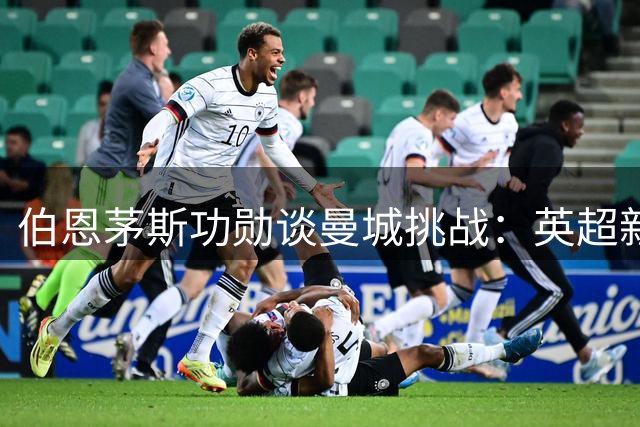 伯恩茅斯功勋谈曼城挑战：英超新篇章的考验来临
