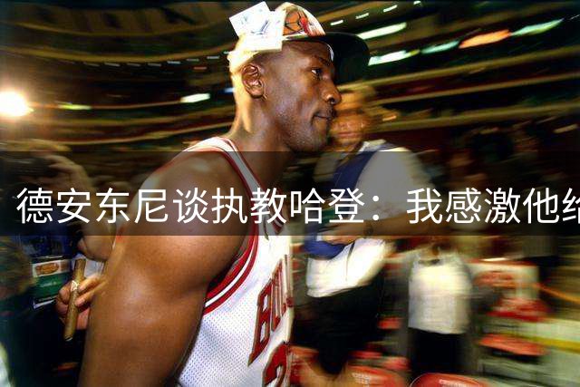 德安东尼谈执教哈登：我感激他给予我的信任 他技术精湛