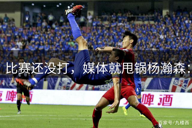 比赛还没打，媒体就甩锅杨瀚森：他回来太晚，没有参加热身比赛！