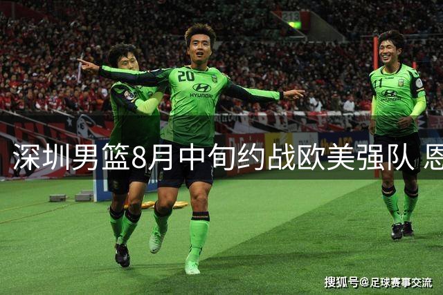 深圳男篮8月中旬约战欧美强队 恩平上演篮球巅峰对决