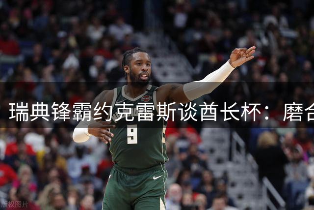 瑞典锋霸约克雷斯谈酋长杯：磨合渐入佳境 新赛季蓄势待发